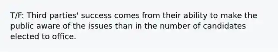 T/F: Third parties' success comes from their ability to make the public aware of the issues than in the number of candidates elected to office.