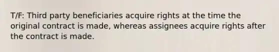 T/F: Third party beneficiaries acquire rights at the time the original contract is made, whereas assignees acquire rights after the contract is made.