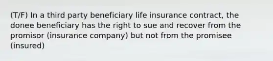 (T/F) In a third party beneficiary life insurance contract, the donee beneficiary has the right to sue and recover from the promisor (insurance company) but not from the promisee (insured)