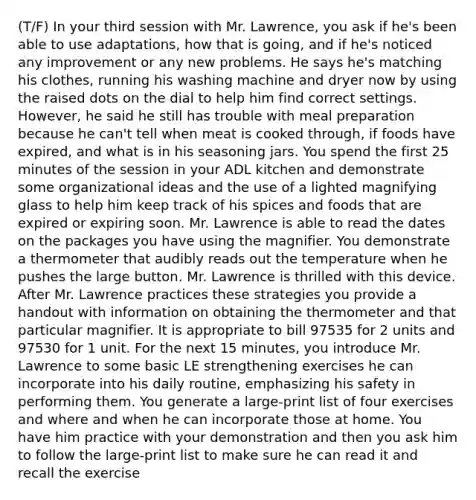 (T/F) In your third session with Mr. Lawrence, you ask if he's been able to use adaptations, how that is going, and if he's noticed any improvement or any new problems. He says he's matching his clothes, running his washing machine and dryer now by using the raised dots on the dial to help him find correct settings. However, he said he still has trouble with meal preparation because he can't tell when meat is cooked through, if foods have expired, and what is in his seasoning jars. You spend the first 25 minutes of the session in your ADL kitchen and demonstrate some organizational ideas and the use of a lighted magnifying glass to help him keep track of his spices and foods that are expired or expiring soon. Mr. Lawrence is able to read the dates on the packages you have using the magnifier. You demonstrate a thermometer that audibly reads out the temperature when he pushes the large button. Mr. Lawrence is thrilled with this device. After Mr. Lawrence practices these strategies you provide a handout with information on obtaining the thermometer and that particular magnifier. It is appropriate to bill 97535 for 2 units and 97530 for 1 unit. For the next 15 minutes, you introduce Mr. Lawrence to some basic LE strengthening exercises he can incorporate into his daily routine, emphasizing his safety in performing them. You generate a large-print list of four exercises and where and when he can incorporate those at home. You have him practice with your demonstration and then you ask him to follow the large-print list to make sure he can read it and recall the exercise