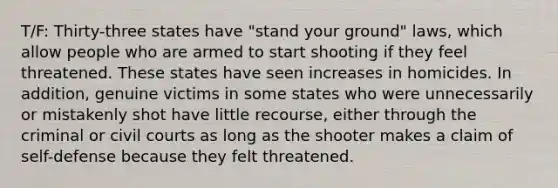 T/F: Thirty-three states have "stand your ground" laws, which allow people who are armed to start shooting if they feel threatened. These states have seen increases in homicides. In addition, genuine victims in some states who were unnecessarily or mistakenly shot have little recourse, either through the criminal or civil courts as long as the shooter makes a claim of self-defense because they felt threatened.