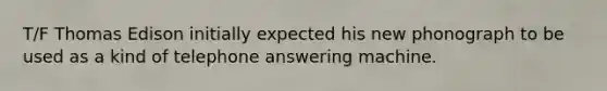 T/F Thomas Edison initially expected his new phonograph to be used as a kind of telephone answering machine.