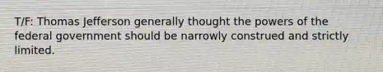 T/F: Thomas Jefferson generally thought the powers of the federal government should be narrowly construed and strictly limited.