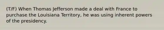 (T/F) When Thomas Jefferson made a deal with France to purchase the Louisiana Territory, he was using inherent <a href='https://www.questionai.com/knowledge/kKSx9oT84t-powers-of' class='anchor-knowledge'>powers of</a> the presidency.