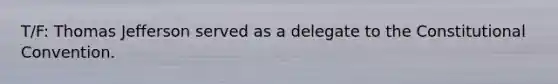 T/F: Thomas Jefferson served as a delegate to <a href='https://www.questionai.com/knowledge/knd5xy61DJ-the-constitutional-convention' class='anchor-knowledge'>the constitutional convention</a>.