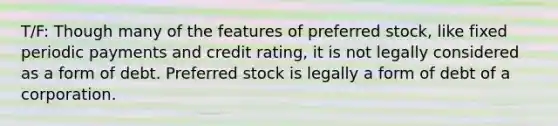 T/F: Though many of the features of preferred stock, like fixed periodic payments and credit rating, it is not legally considered as a form of debt. Preferred stock is legally a form of debt of a corporation.