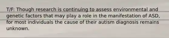 T/F: Though research is continuing to assess environmental and genetic factors that may play a role in the manifestation of ASD, for most individuals the cause of their autism diagnosis remains unknown.