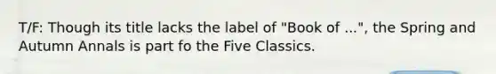 T/F: Though its title lacks the label of "Book of ...", the Spring and Autumn Annals is part fo the Five Classics.