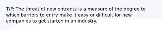 T/F: The threat of new entrants is a measure of the degree to which barriers to entry make it easy or difficult for new companies to get started in an industry.