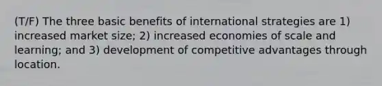 (T/F) The three basic benefits of international strategies are 1) increased market size; 2) increased economies of scale and learning; and 3) development of competitive advantages through location.