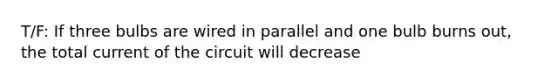 T/F: If three bulbs are wired in parallel and one bulb burns out, the total current of the circuit will decrease