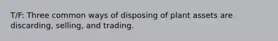 T/F: Three common ways of disposing of plant assets are discarding, selling, and trading.