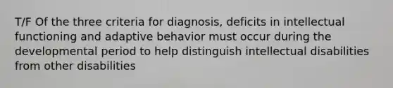 T/F Of the three criteria for diagnosis, deficits in intellectual functioning and adaptive behavior must occur during the developmental period to help distinguish intellectual disabilities from other disabilities