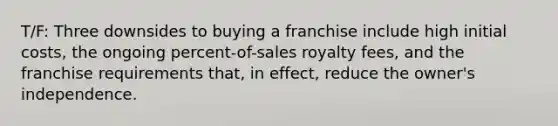 T/F: Three downsides to buying a franchise include high initial costs, the ongoing percent-of-sales royalty fees, and the franchise requirements that, in effect, reduce the owner's independence.