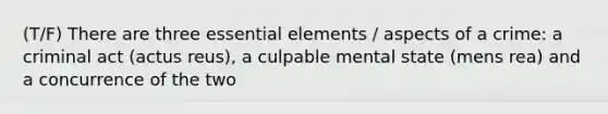 (T/F) There are three essential elements / aspects of a crime: a criminal act (actus reus), a culpable mental state (mens rea) and a concurrence of the two