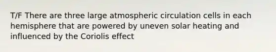 T/F There are three large atmospheric circulation cells in each hemisphere that are powered by uneven solar heating and influenced by the Coriolis effect