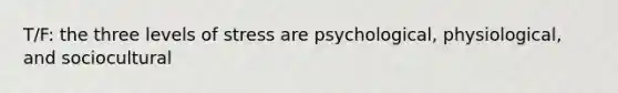 T/F: the three levels of stress are psychological, physiological, and sociocultural