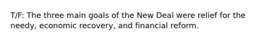 T/F: The three main goals of the New Deal were relief for the needy, economic recovery, and financial reform.