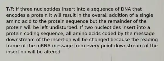 T/F: If three nucleotides insert into a sequence of DNA that encodes a protein it will result in the overall addition of a single amino acid to the protein sequence but the remainder of the protein will be left undisturbed. If two nucleotides insert into a protein coding sequence, all amino acids coded by the message downstream of the insertion will be changed because the reading frame of the mRNA message from every point downstream of the insertion will be altered.