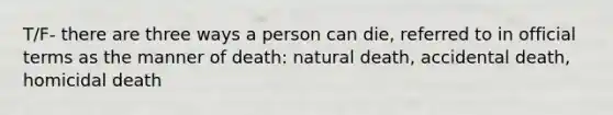 T/F- there are three ways a person can die, referred to in official terms as the manner of death: natural death, accidental death, homicidal death