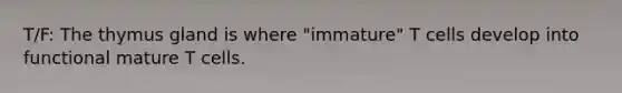T/F: The thymus gland is where "immature" T cells develop into functional mature T cells.
