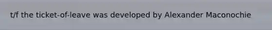 t/f the ticket-of-leave was developed by Alexander Maconochie