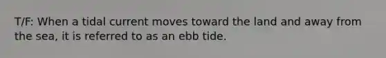 T/F: When a tidal current moves toward the land and away from the sea, it is referred to as an ebb tide.