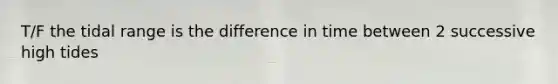 T/F the tidal range is the difference in time between 2 successive high tides