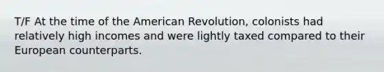 T/F At the time of the American Revolution, colonists had relatively high incomes and were lightly taxed compared to their European counterparts.