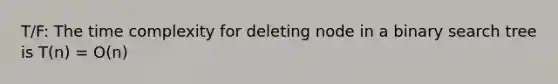 T/F: The time complexity for deleting node in a binary search tree is T(n) = O(n)