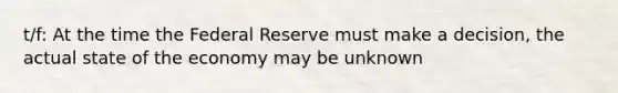 t/f: At the time the Federal Reserve must make a decision, the actual state of the economy may be unknown