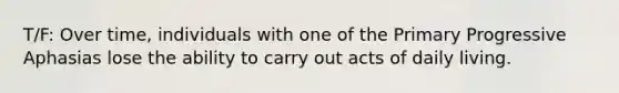 T/F: Over time, individuals with one of the Primary Progressive Aphasias lose the ability to carry out acts of daily living.