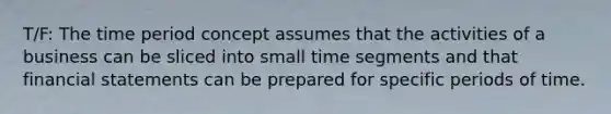 T/F: The time period concept assumes that the activities of a business can be sliced into small time segments and that financial statements can be prepared for specific periods of time.