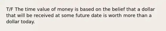 T/F The time value of money is based on the belief that a dollar that will be received at some future date is worth more than a dollar today.