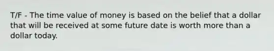 T/F - The time value of money is based on the belief that a dollar that will be received at some future date is worth more than a dollar today.