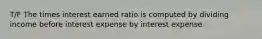 T/F The times interest earned ratio is computed by dividing income before interest expense by interest expense