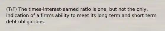 (T/F) The times-interest-earned ratio is one, but not the only, indication of a firm's ability to meet its long-term and short-term debt obligations.