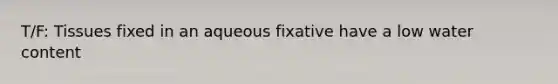 T/F: Tissues fixed in an aqueous fixative have a low water content