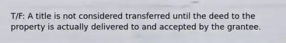 T/F: A title is not considered transferred until the deed to the property is actually delivered to and accepted by the grantee.