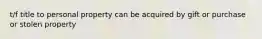 t/f title to personal property can be acquired by gift or purchase or stolen property