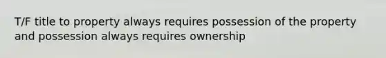 T/F title to property always requires possession of the property and possession always requires ownership