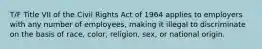 T/F Title VII of the Civil Rights Act of 1964 applies to employers with any number of employees, making it illegal to discriminate on the basis of race, color, religion, sex, or national origin.