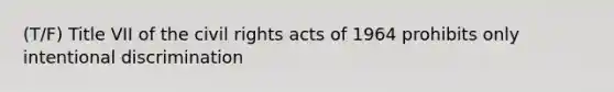 (T/F) Title VII of the civil rights acts of 1964 prohibits only intentional discrimination