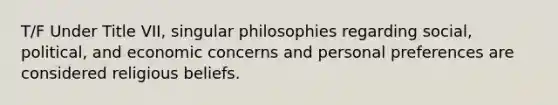 T/F Under Title VII, singular philosophies regarding social, political, and economic concerns and personal preferences are considered religious beliefs.