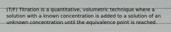 (T/F) Titration is a quantitative, volumetric technique where a solution with a known concentration is added to a solution of an unknown concentration until the equivalence point is reached.