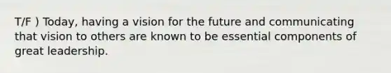 T/F ) Today, having a vision for the future and communicating that vision to others are known to be essential components of great leadership.