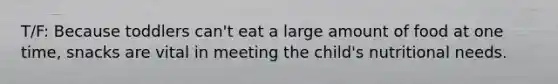 T/F: Because toddlers can't eat a large amount of food at one time, snacks are vital in meeting the child's nutritional needs.