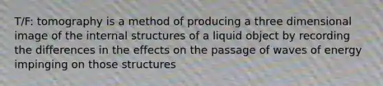 T/F: tomography is a method of producing a three dimensional image of the internal structures of a liquid object by recording the differences in the effects on the passage of waves of energy impinging on those structures