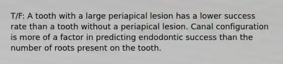 T/F: A tooth with a large periapical lesion has a lower success rate than a tooth without a periapical lesion. Canal configuration is more of a factor in predicting endodontic success than the number of roots present on the tooth.