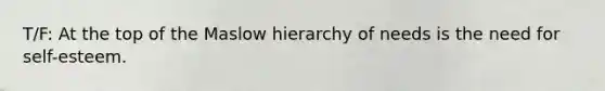 T/F: At the top of the Maslow hierarchy of needs is the need for self-esteem.